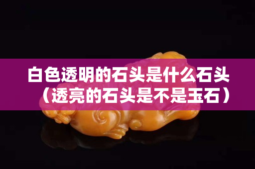 白色透明的石头是什么石头（透亮的石头是不是玉石）