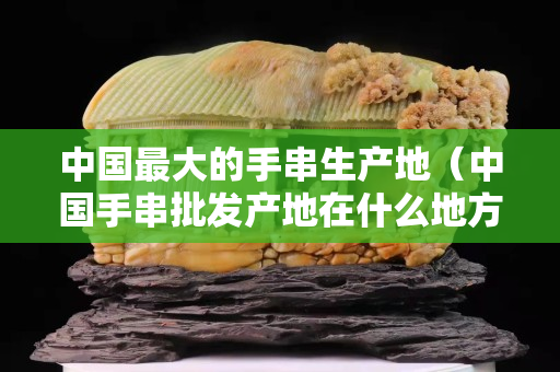 中国最大的手串生产地（中国手串批发产地在什么地方）