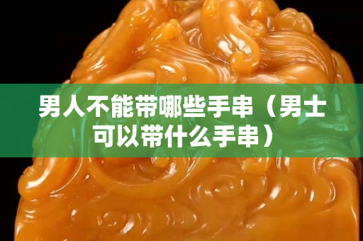 男人不能带哪些手串（男士可以带什么手串）