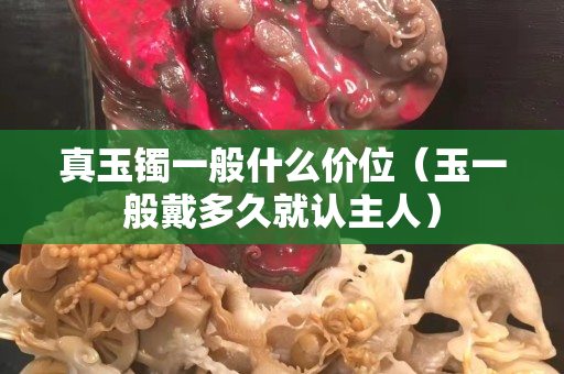真玉镯一般什么价位（玉一般戴多久就认主人）