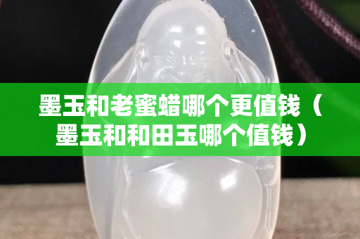 墨玉和老蜜蜡哪个更值钱（墨玉和和田玉哪个值钱）