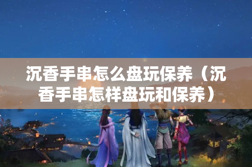 沉香手串怎么盘玩保养（沉香手串怎样盘玩和保养）