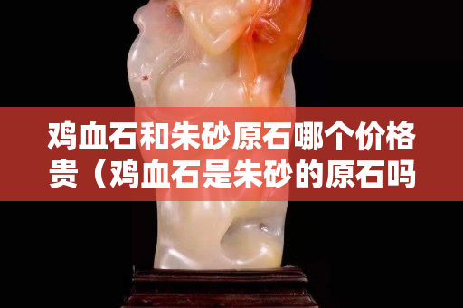 鸡血石和朱砂原石哪个价格贵（鸡血石是朱砂的原石吗）