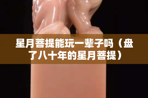 星月菩提能玩一辈子吗（盘了八十年的星月菩提）