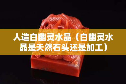 人造白幽灵水晶（白幽灵水晶是天然石头还是加工）
