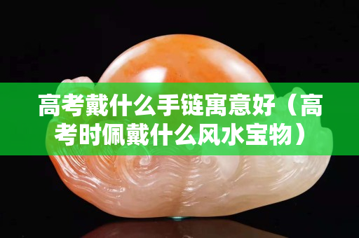 高考戴什么手链寓意好（高考时佩戴什么风水宝物）