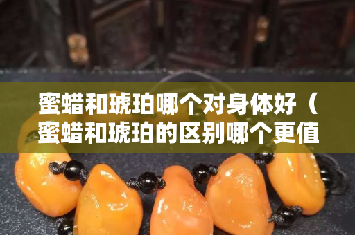 蜜蜡和琥珀哪个对身体好（蜜蜡和琥珀的区别哪个更值钱）