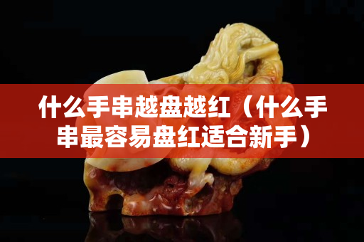 什么手串越盘越红（什么手串最容易盘红适合新手）