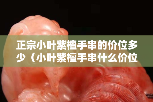 正宗小叶紫檀手串的价位多少（小叶紫檀手串什么价位）