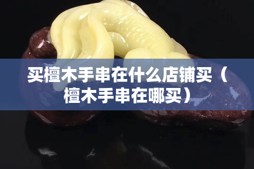 买檀木手串在什么店铺买（檀木手串在哪买）