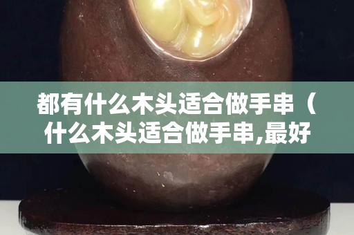 都有什么木头适合做手串（什么木头适合做手串,最好的木头）