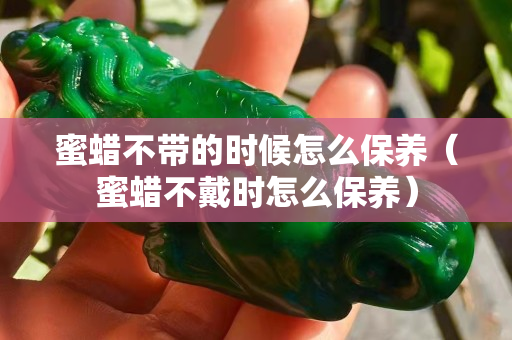 蜜蜡不带的时候怎么保养（蜜蜡不戴时怎么保养）