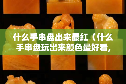 什么手串盘出来最红（什么手串盘玩出来颜色最好看,最晶莹剔透）