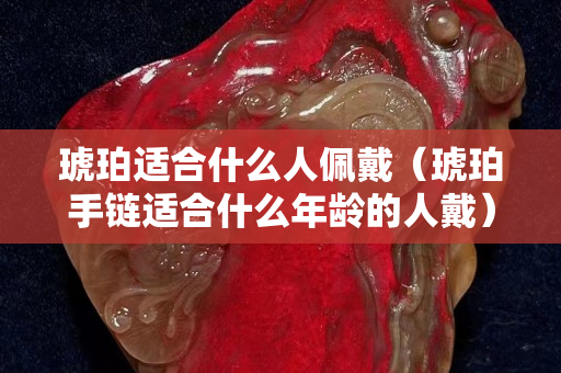 琥珀适合什么人佩戴（琥珀手链适合什么年龄的人戴）