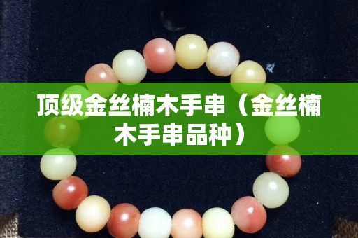 顶级金丝楠木手串（金丝楠木手串品种）