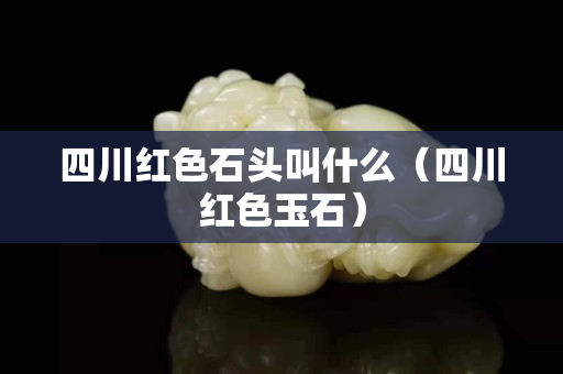 四川红色石头叫什么（四川红色玉石）
