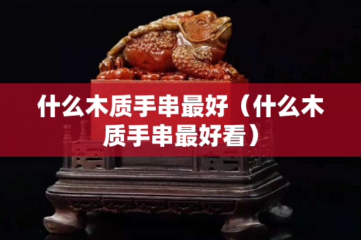 什么木质手串最好（什么木质手串最好看）