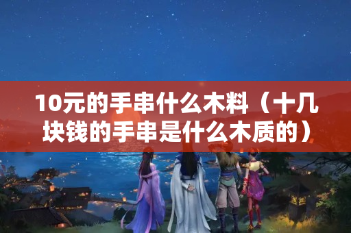 10元的手串什么木料（十几块钱的手串是什么木质的）