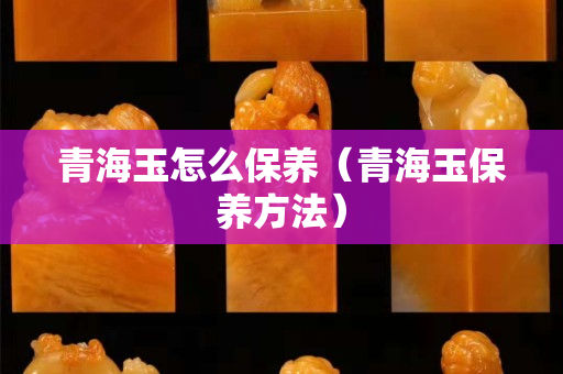 青海玉怎么保养（青海玉保养方法）