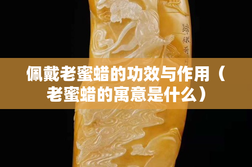 佩戴老蜜蜡的功效与作用（老蜜蜡的寓意是什么）