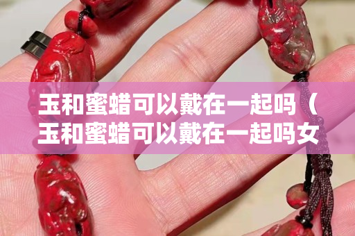玉和蜜蜡可以戴在一起吗（玉和蜜蜡可以戴在一起吗女生）