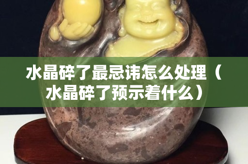 水晶碎了最忌讳怎么处理（水晶碎了预示着什么）