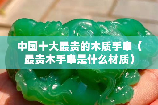 中国十大最贵的木质手串（最贵木手串是什么材质）