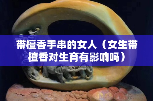 带檀香手串的女人（女生带檀香对生育有影响吗）