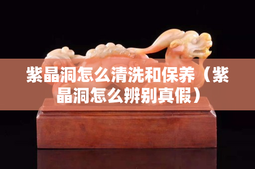 紫晶洞怎么清洗和保养（紫晶洞怎么辨别真假）