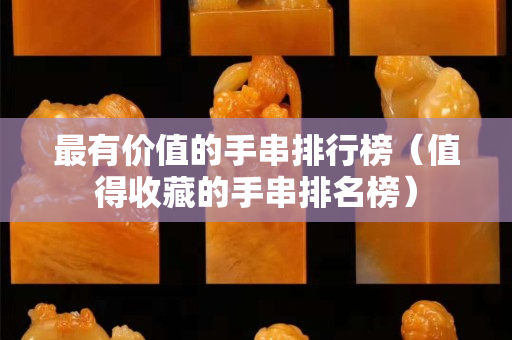 最有价值的手串排行榜（值得收藏的手串排名榜）