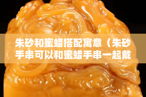 朱砂和蜜蜡搭配寓意（朱砂手串可以和蜜蜡手串一起戴吗？）