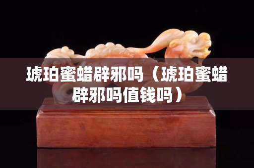 琥珀蜜蜡辟邪吗（琥珀蜜蜡辟邪吗值钱吗）
