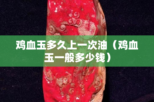 鸡血玉多久上一次油（鸡血玉一般多少钱）
