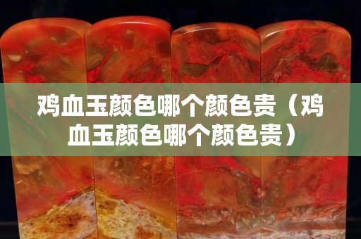 鸡血玉颜色哪个颜色贵（鸡血玉颜色哪个颜色贵）