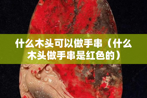 什么木头可以做手串（什么木头做手串是红色的）