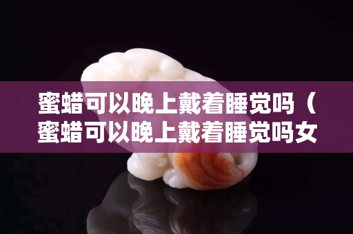 蜜蜡可以晚上戴着睡觉吗（蜜蜡可以晚上戴着睡觉吗女）