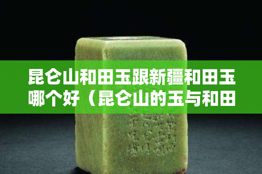 昆仑山和田玉跟新疆和田玉哪个好（昆仑山的玉与和田玉的区别很大吗？）