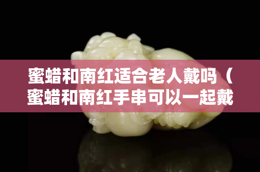 蜜蜡和南红适合老人戴吗（蜜蜡和南红手串可以一起戴吗）