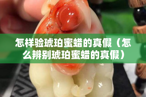 怎样验琥珀蜜蜡的真假（怎么辨别琥珀蜜蜡的真假）