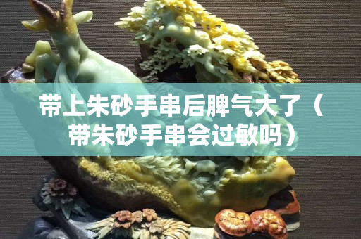 带上朱砂手串后脾气大了（带朱砂手串会过敏吗）