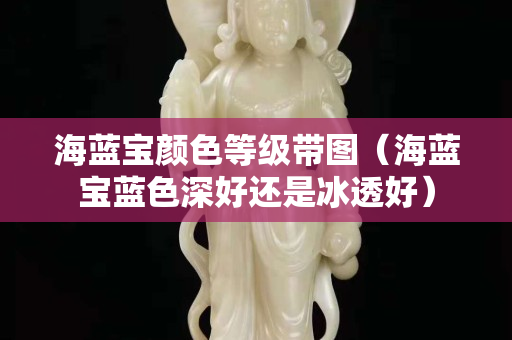 海蓝宝颜色等级带图（海蓝宝蓝色深好还是冰透好）