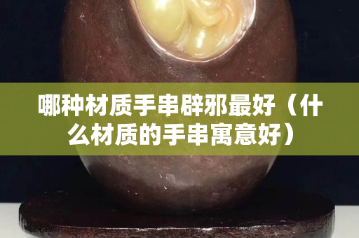 哪种材质手串辟邪最好（什么材质的手串寓意好）