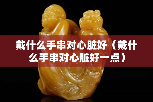 戴什么手串对心脏好（戴什么手串对心脏好一点）