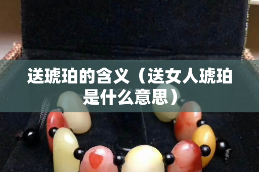 送琥珀的含义（送女人琥珀是什么意思）