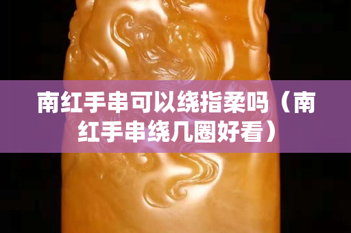南红手串可以绕指柔吗（南红手串绕几圈好看）