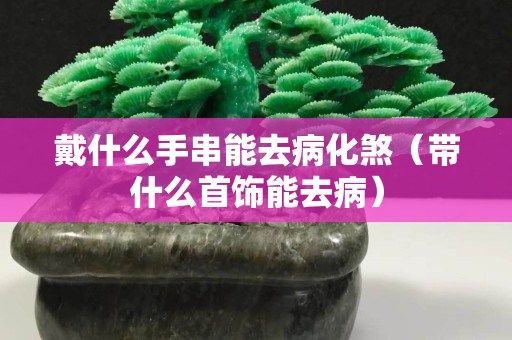 戴什么手串能去病化煞（带什么首饰能去病）