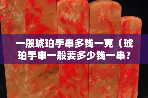 一般琥珀手串多钱一克（琥珀手串一般要多少钱一串？）