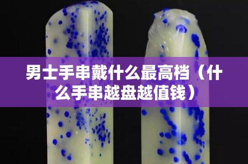 男士手串戴什么最高档（什么手串越盘越值钱）