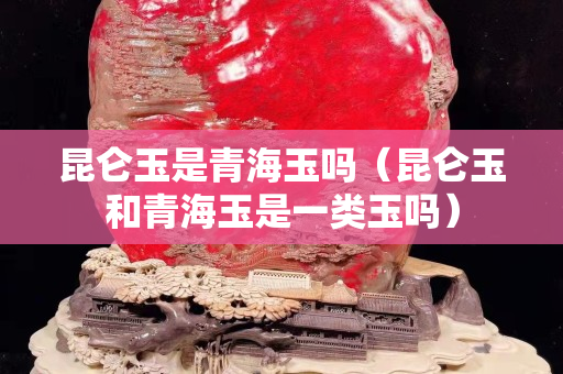 昆仑玉是青海玉吗（昆仑玉和青海玉是一类玉吗）