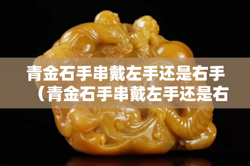 青金石手串戴左手还是右手（青金石手串戴左手还是右手呢）